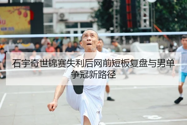 石宇奇世锦赛失利后网前短板复盘与男单争冠新路径