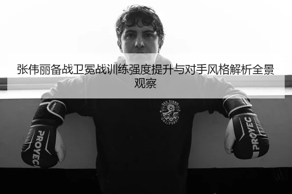 张伟丽备战卫冕战训练强度提升与对手风格解析全景观察